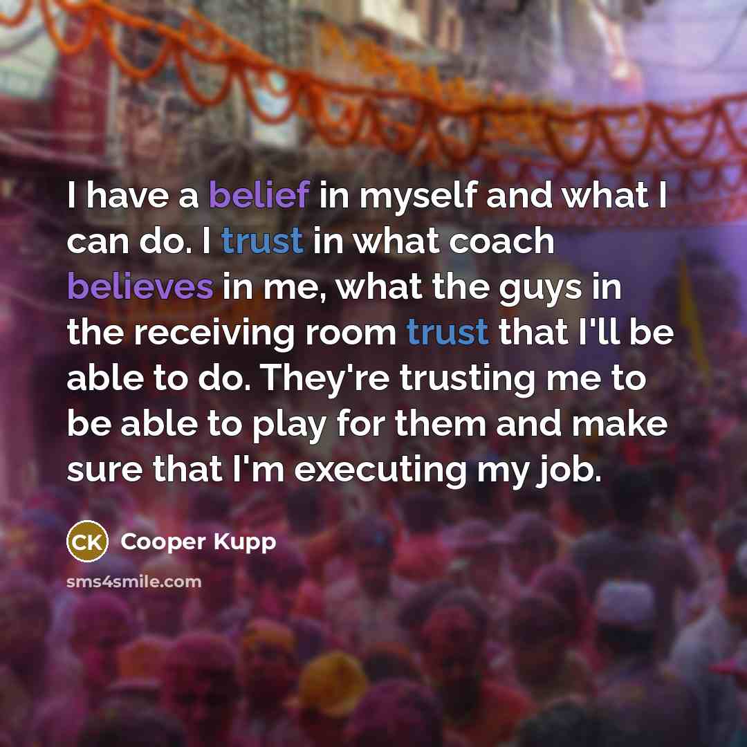 “I have a belief in myself and what I can do. I trust in what coach believes in me, what the guys in the receiving room trust that I'll be able to do. They're trusting me to be able to play for them and make sure that I'm executing my job.” quote by Cooper Kupp