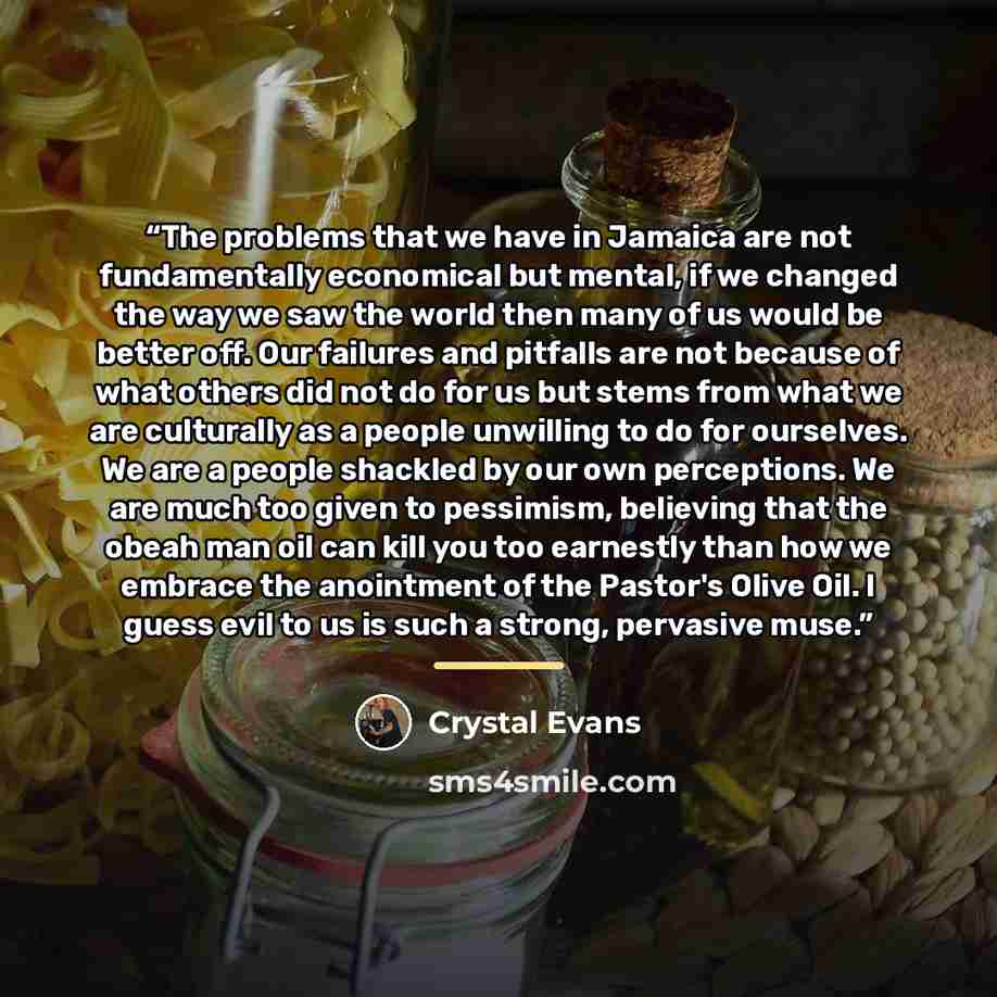 “The problems that we have in Jamaica are not fundamentally economical but mental, if we changed the way we saw the world then many of us would be better off. Our failures and pitfalls are not because of what others did not do for us but stems from what we are culturally as a people unwilling to do…” quote by Crystal Evans