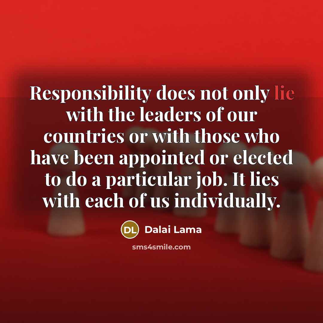 “Responsibility does not only lie with the leaders of our countries or with those who have been appointed or elected to do a particular job. It lies with each of us individually.” quote by Dalai Lama