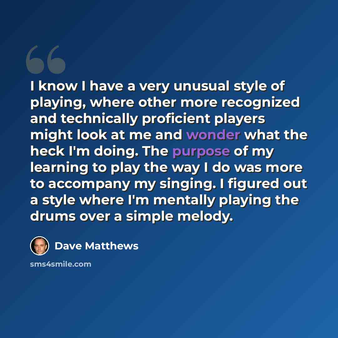 “I know I have a very unusual style of playing, where other more recognized and technically proficient players might look at me and wonder what the heck I'm doing. The purpose of my learning to play the way I do was more to accompany my singing. I figured out a style where I'm mentally playing the…” quote by Dave Matthews