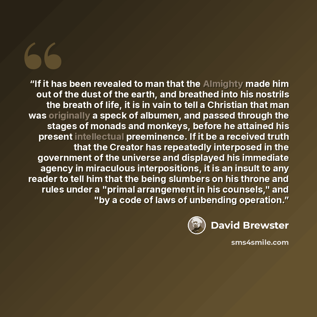 “If it has been revealed to man that the Almighty made him out of the dust of the earth, and breathed into his nostrils the breath of life, it is in vain to tell a Christian that man was originally a speck of albumen, and passed through the stages of monads and monkeys, before he attained his…” quote by David Brewster