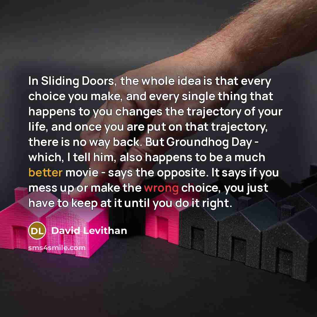 “In Sliding Doors, the whole idea is that every choice you make, and every single thing that happens to you changes the trajectory of your life, and once you are put on that trajectory, there is no way back. But Groundhog Day - which, I tell him, also happens to be a much better movie - says the…” quote by David Levithan