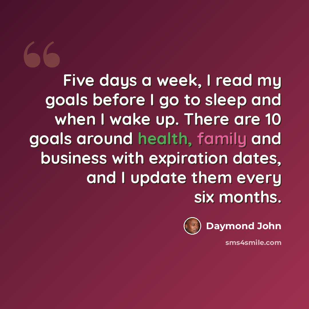 “Five days a week, I read my goals before I go to sleep and when I wake up. There are 10 goals around health, family and business with expiration dates, and I update them every six months.” quote by Daymond John