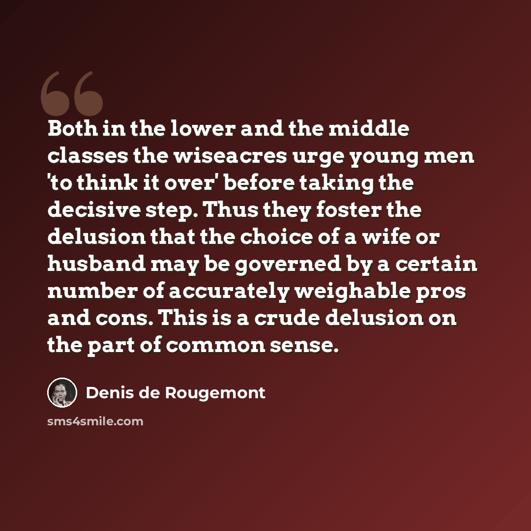 “Both in the lower and the middle classes the wiseacres urge young men 'to think it over' before taking the decisive step. Thus they foster the delusion that the choice of a wife or husband may be governed by a certain number of accurately weighable pros and cons. This is a crude delusion on the…” quote by Denis de Rougemont