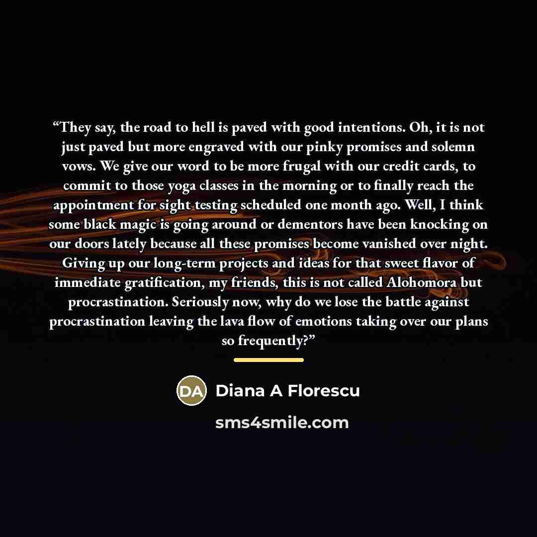 “They say, the road to hell is paved with good intentions. Oh, it is not just paved but more engraved with our pinky promises and solemn vows. We give our word to be more frugal with our credit cards, to commit to those yoga classes in the morning or to finally reach the appointment for sight…” quote by Diana A Florescu