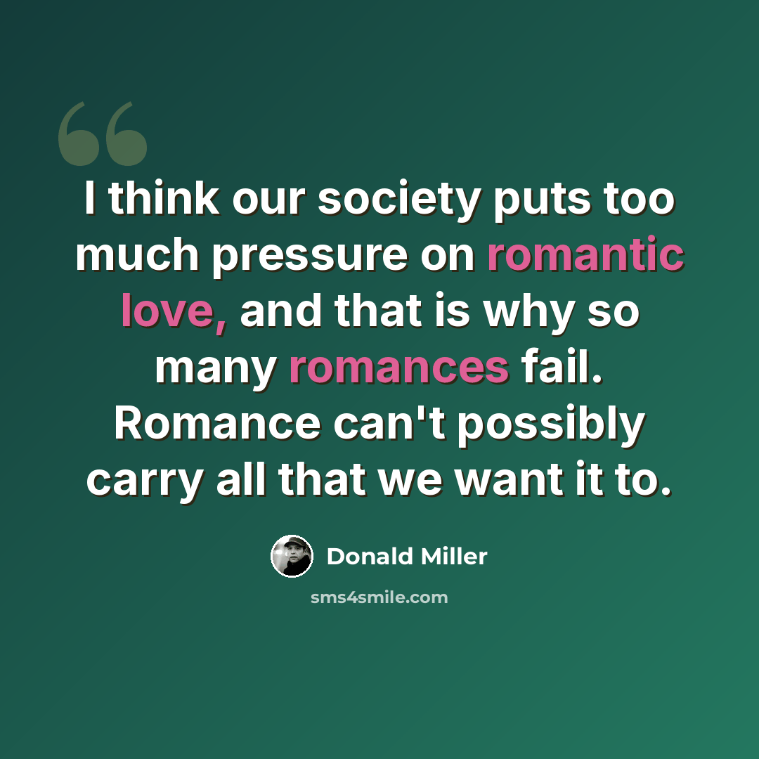 “I think our society puts too much pressure on romantic love, and that is why so many romances fail. Romance can't possibly carry all that we want it to.” quote by Donald Miller
