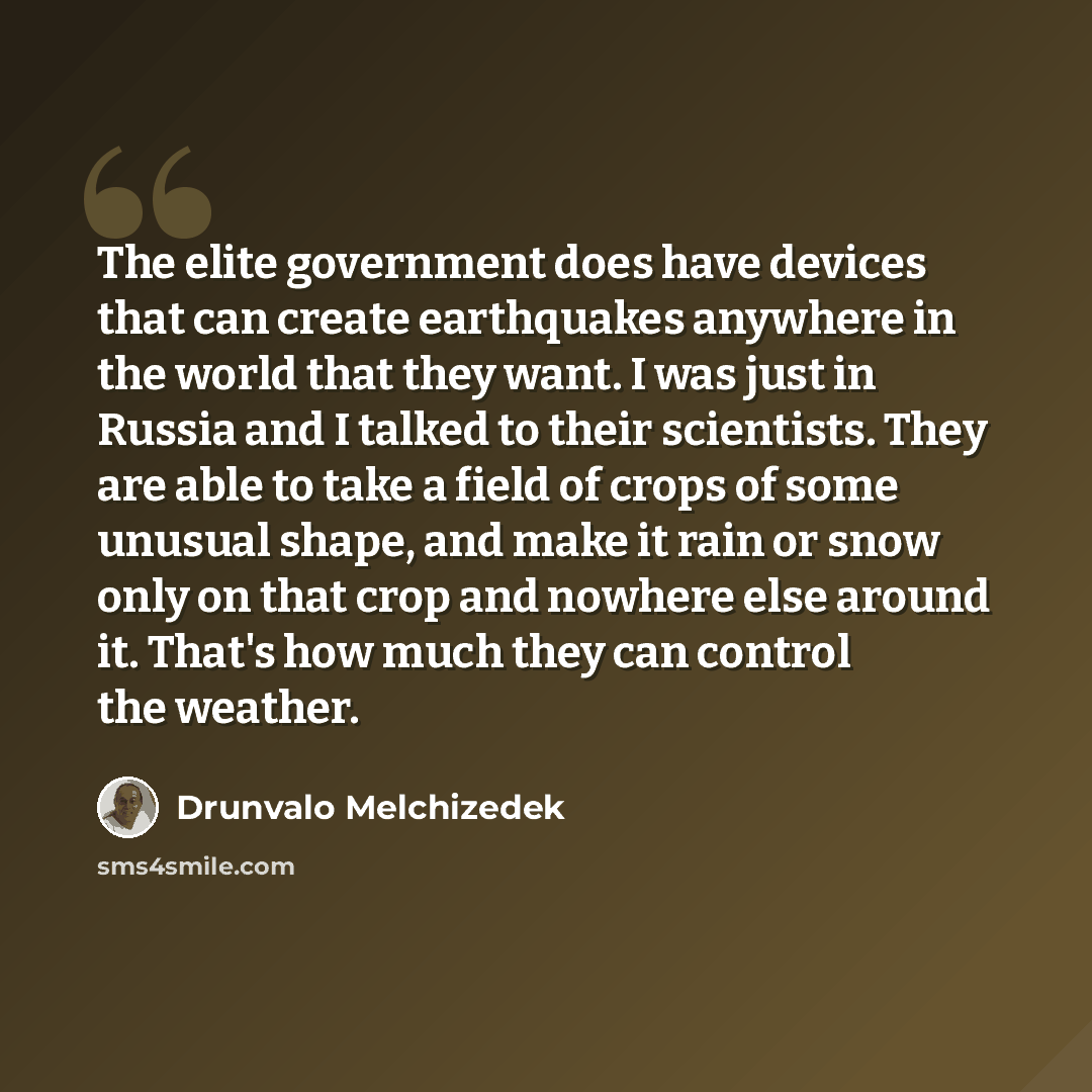 “The elite government does have devices that can create earthquakes anywhere in the world that they want. I was just in Russia and I talked to their scientists. They are able to take a field of crops of some unusual shape, and make it rain or snow only on that crop and nowhere else around it…” quote by Drunvalo Melchizedek