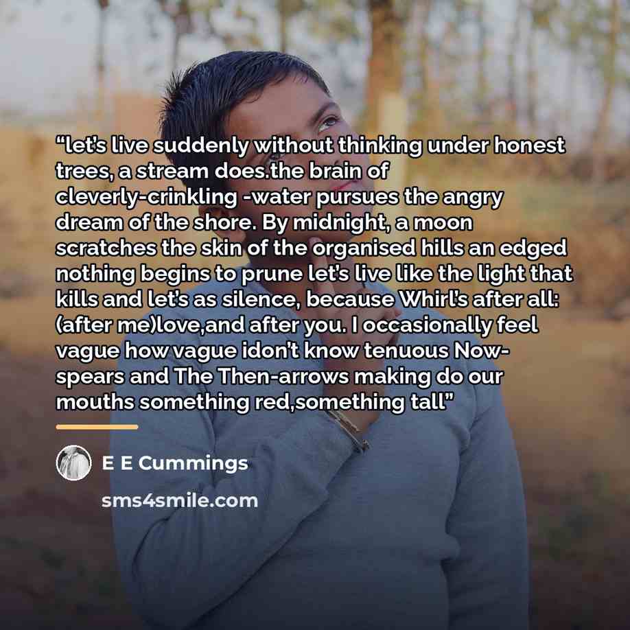 “let’s live suddenly without thinking under honest trees, a stream does.the brain of cleverly-crinkling -water pursues the angry dream of the shore. By midnight, a moon scratches the skin of the organised hills an edged nothing begins to prune let’s live like the light that kills and let’s as…” quote by e e cummings