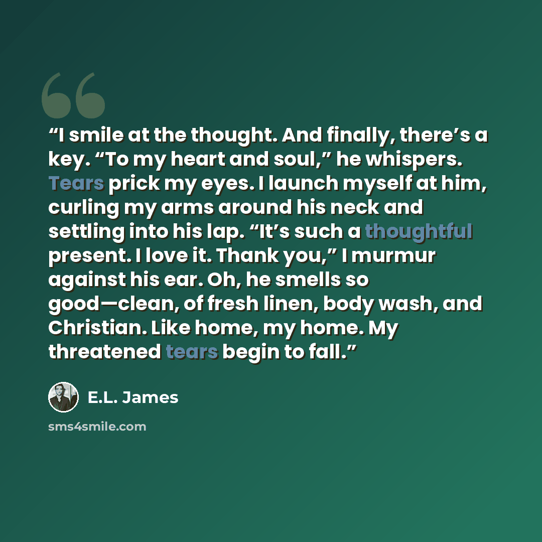 “I smile at the thought. And finally, there’s a key. “To my heart and soul,” he whispers. Tears prick my eyes. I launch myself at him, curling my arms around his neck and settling into his lap. “It’s such a thoughtful present. I love it. Thank you,” I murmur against his ear. Oh, he smells so…” quote by E.L. James