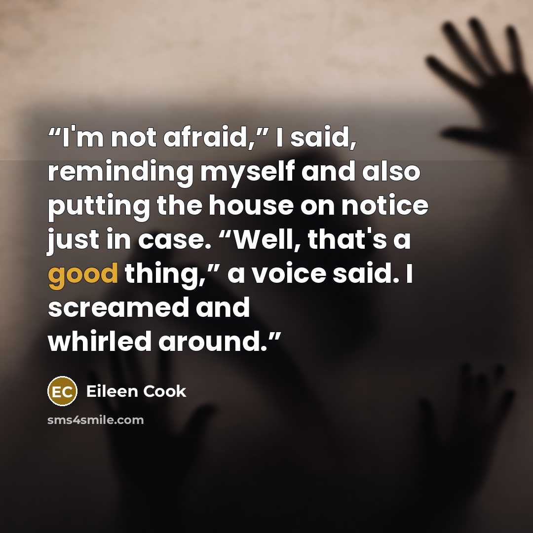 “I'm not afraid,” I said, reminding myself and also putting the house on notice just in case. “Well, that's a good thing,” a voice said. I screamed and whirled around.” quote by Eileen Cook