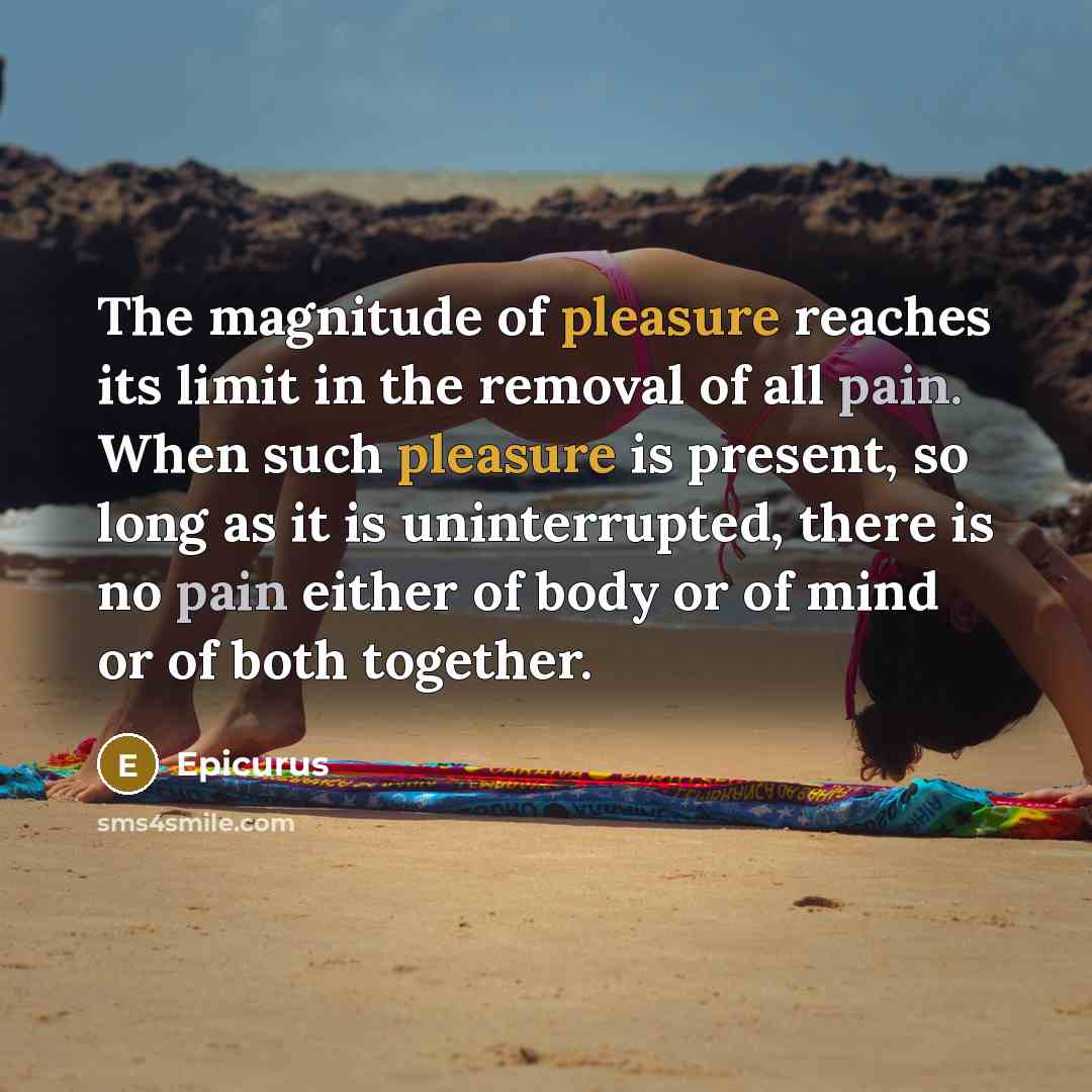 “The magnitude of pleasure reaches its limit in the removal of all pain. When such pleasure is present, so long as it is uninterrupted, there is no pain either of body or of mind or of both together.” quote by Epicurus