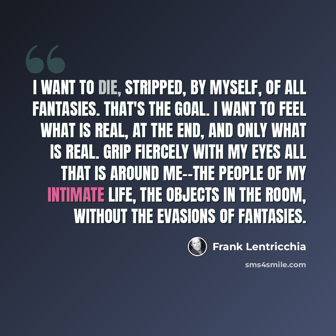 “I want to die, stripped, by myself, of all fantasies. That's the goal. I want to feel what is real, at the end, and only what is real. Grip fiercely with my eyes all that is around me--the people of my intimate life, the objects in the room, without the evasions of fantasies.” quote by Frank Lentricchia