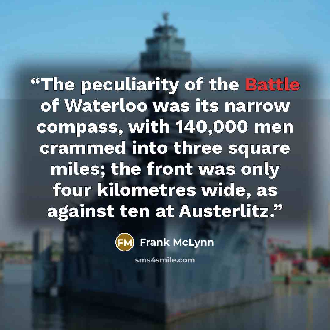 “The peculiarity of the Battle of Waterloo was its narrow compass, with 140,000 men crammed into three square miles; the front was only four kilometres wide, as against ten at Austerlitz.” quote by Frank McLynn