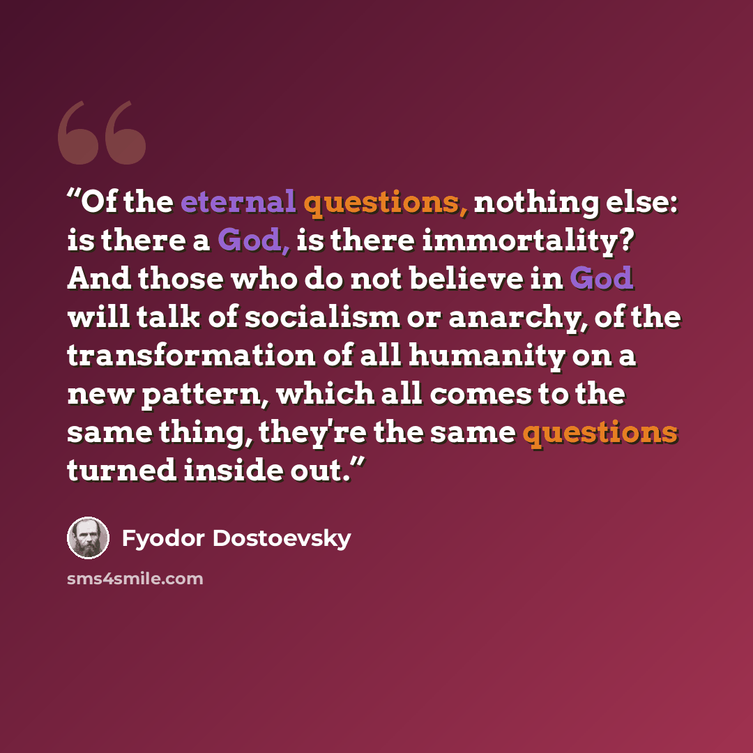 “Of the eternal questions, nothing else: is there a God, is there immortality? And those who do not believe in God will talk of socialism or anarchy, of the transformation of all humanity on a new pattern, which all comes to the same thing, they're the same questions turned inside out.” quote by Fyodor Dostoevsky