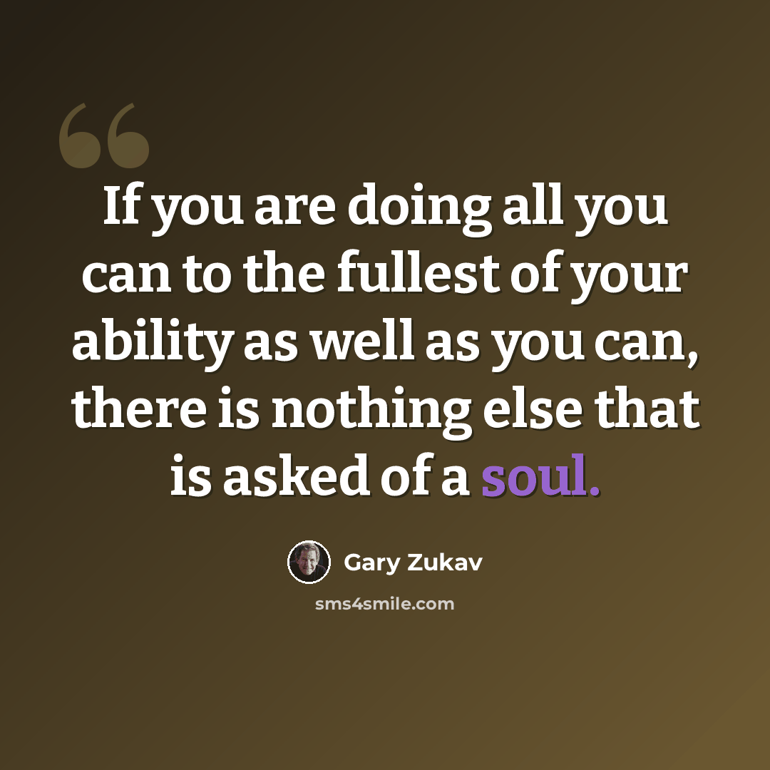 “If you are doing all you can to the fullest of your ability as well as you can, there is nothing else that is asked of a soul.” quote by Gary Zukav