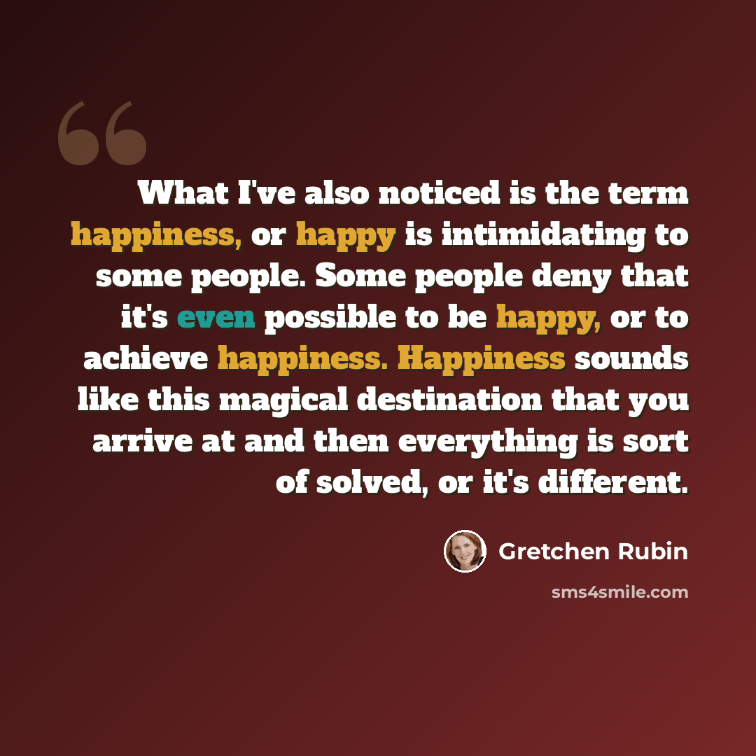 “What I've also noticed is the term happiness, or happy is intimidating to some people. Some people deny that it's even possible to be happy, or to achieve happiness. Happiness sounds like this magical destination that you arrive at and then everything is sort of solved, or it's different.” quote by Gretchen Rubin
