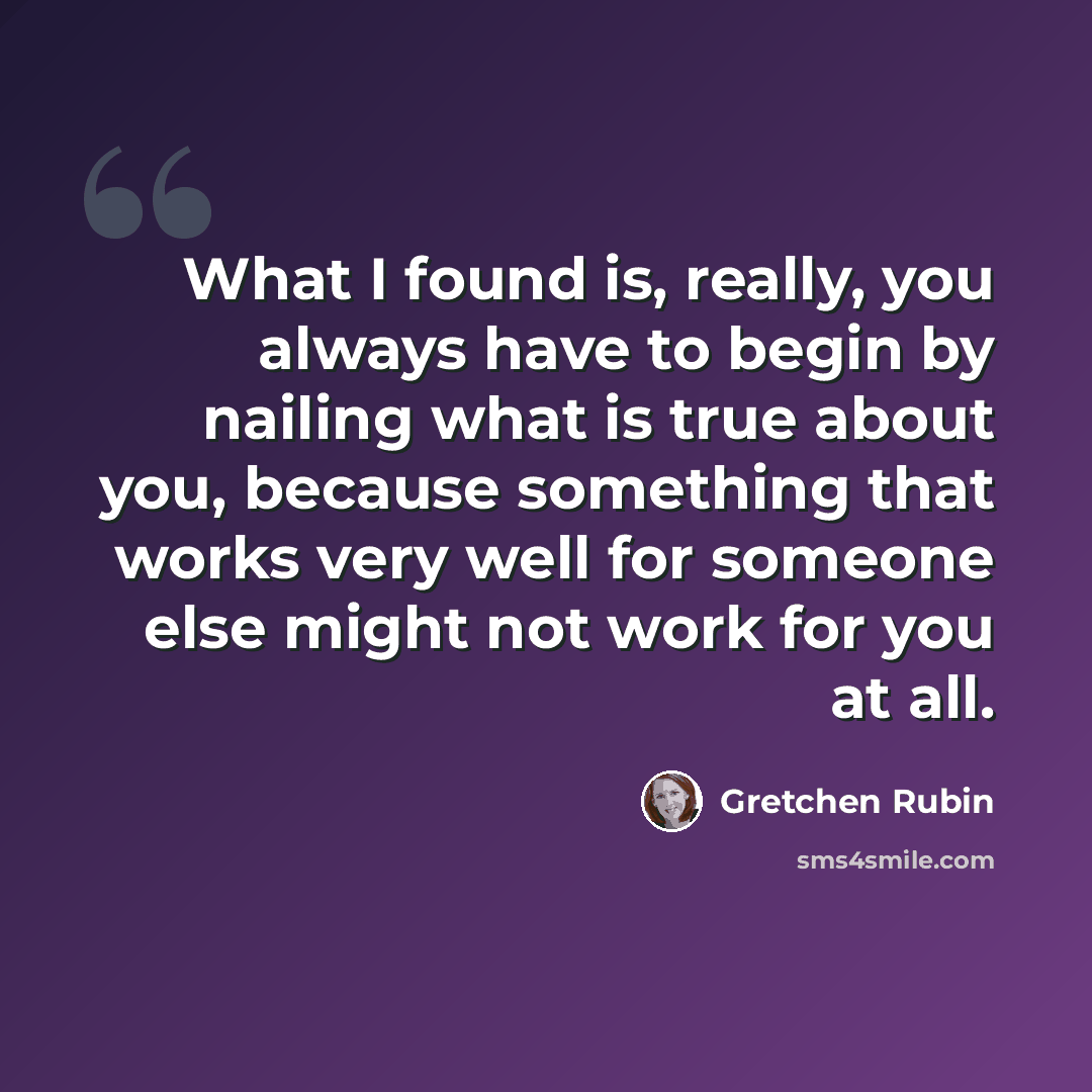 “What I found is, really, you always have to begin by nailing what is true about you, because something that works very well for someone else might not work for you at all.” quote by Gretchen Rubin