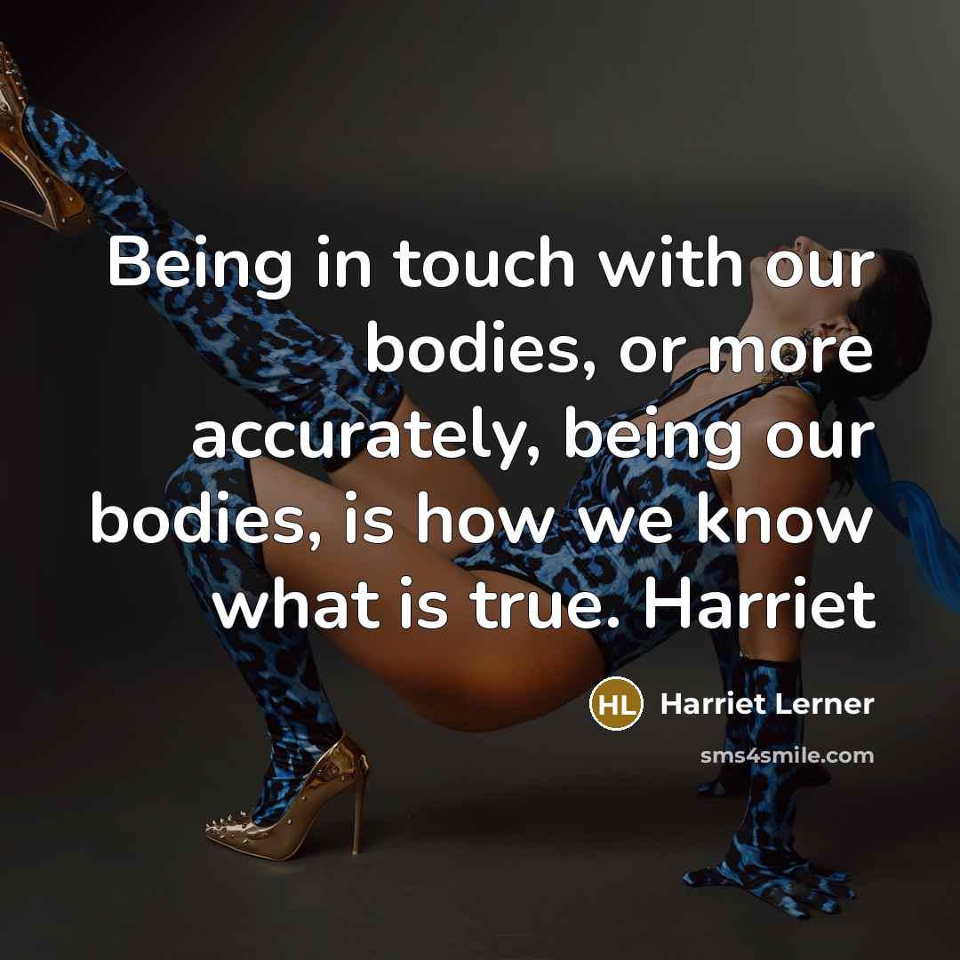 “Being in touch with our bodies, or more accurately, being our bodies, is how we know what is true. Harriet” quote by Harriet Lerner