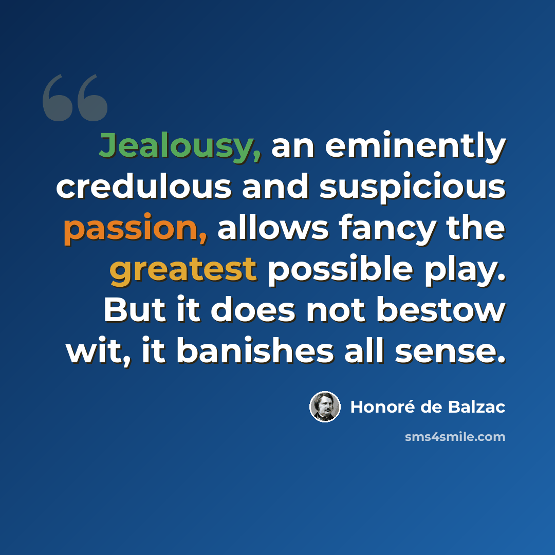 “Jealousy, an eminently credulous and suspicious passion, allows fancy the greatest possible play. But it does not bestow wit, it banishes all sense.” quote by Honore de Balzac