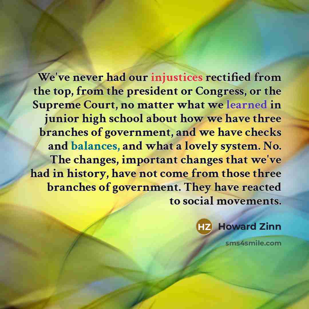 “We've never had our injustices rectified from the top, from the president or Congress, or the Supreme Court, no matter what we learned in junior high school about how we have three branches of government, and we have checks and balances, and what a lovely system. No. The changes, important changes…” quote by Howard Zinn