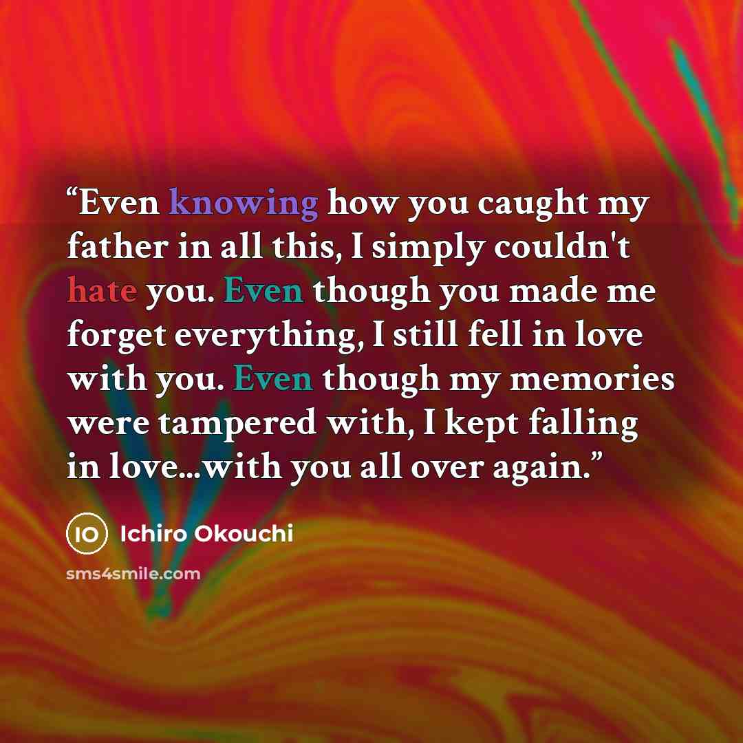 “Even knowing how you caught my father in all this, I simply couldn't hate you. Even though you made me forget everything, I still fell in love with you. Even though my memories were tampered with, I kept falling in love...with you all over again.” quote by Ichirō Ōkouchi