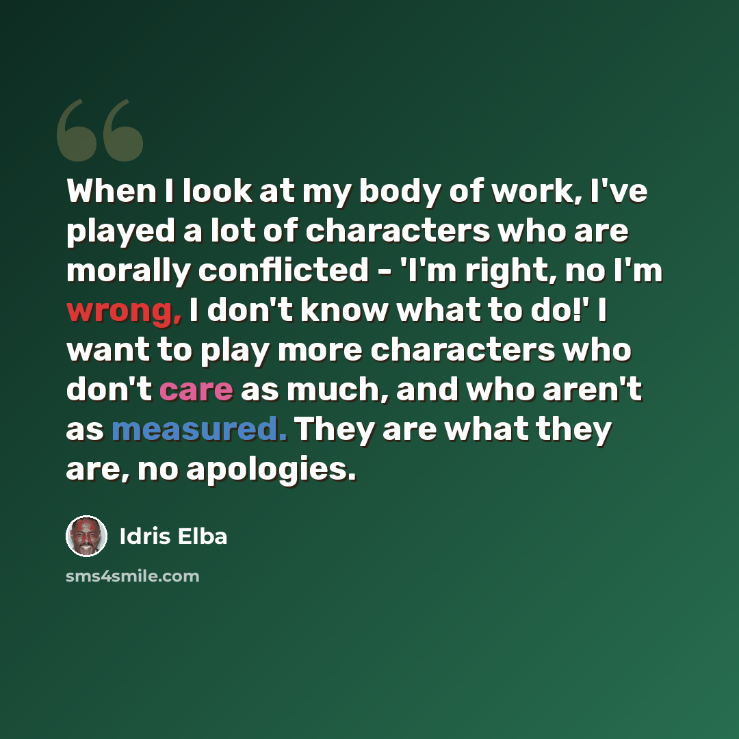 “When I look at my body of work, I've played a lot of characters who are morally conflicted - 'I'm right, no I'm wrong, I don't know what to do!' I want to play more characters who don't care as much, and who aren't as measured. They are what they are, no apologies.” quote by Idris Elba