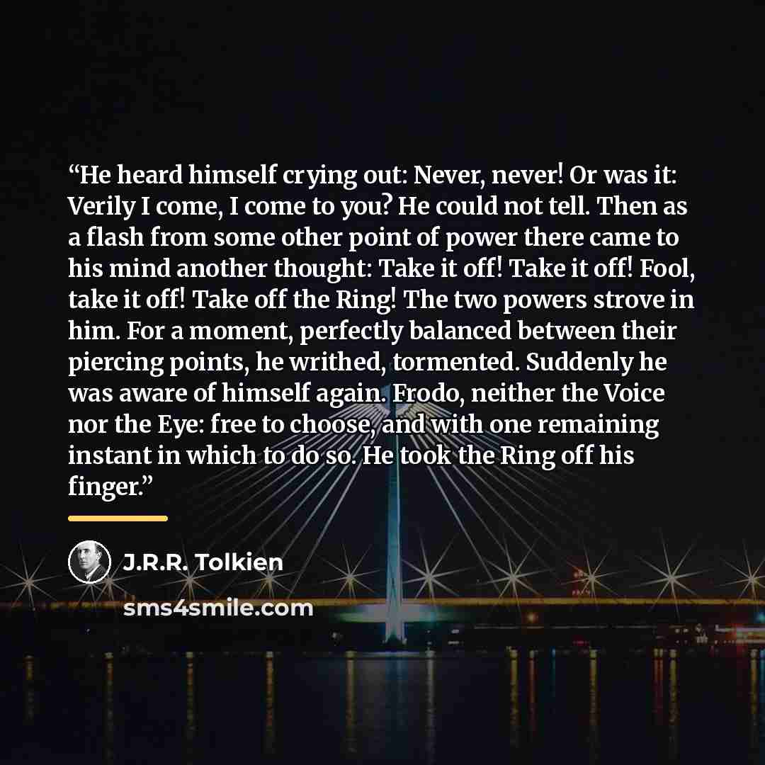 “He heard himself crying out: Never, never! Or was it: Verily I come, I come to you? He could not tell. Then as a flash from some other point of power there came to his mind another thought: Take it off! Take it off! Fool, take it off! Take off the Ring! The two powers strove in him. For a moment…” quote by J.R.R. Tolkien