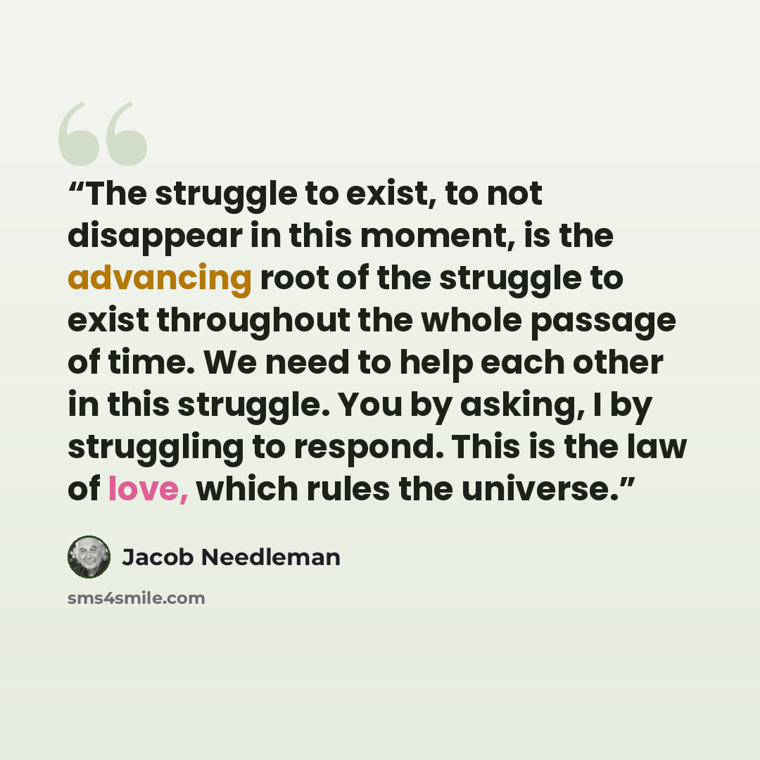 “The struggle to exist, to not disappear in this moment, is the advancing root of the struggle to exist throughout the whole passage of time. We need to help each other in this struggle. You by asking, I by struggling to respond. This is the law of love, which rules the universe.” quote by Jacob Needleman
