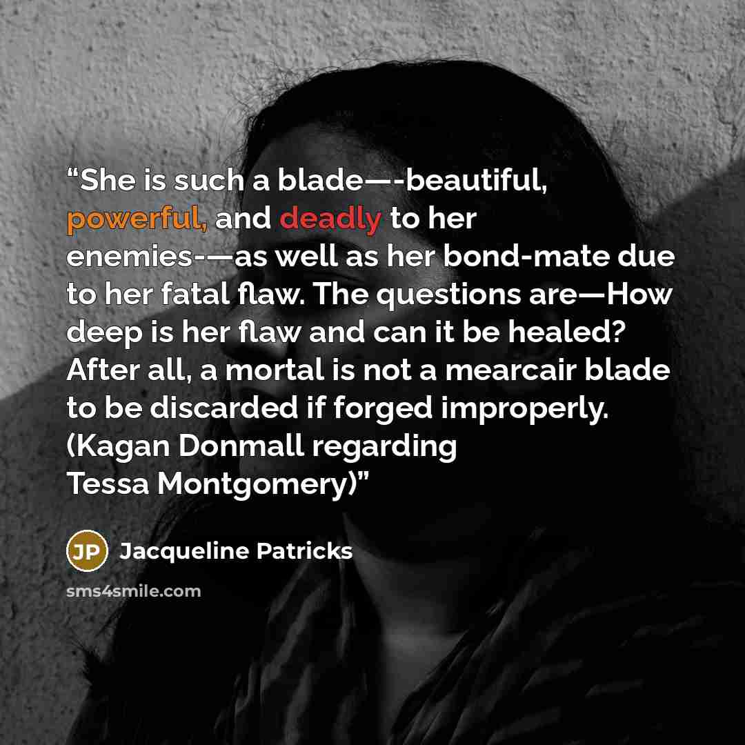 “She is such a blade—-beautiful, powerful, and deadly to her enemies-—as well as her bond-mate due to her fatal flaw. The questions are—How deep is her flaw and can it be healed? After all, a mortal is not a mearcair blade to be discarded if forged improperly. (Kagan Donmall regarding Tessa…” quote by Jacqueline Patricks