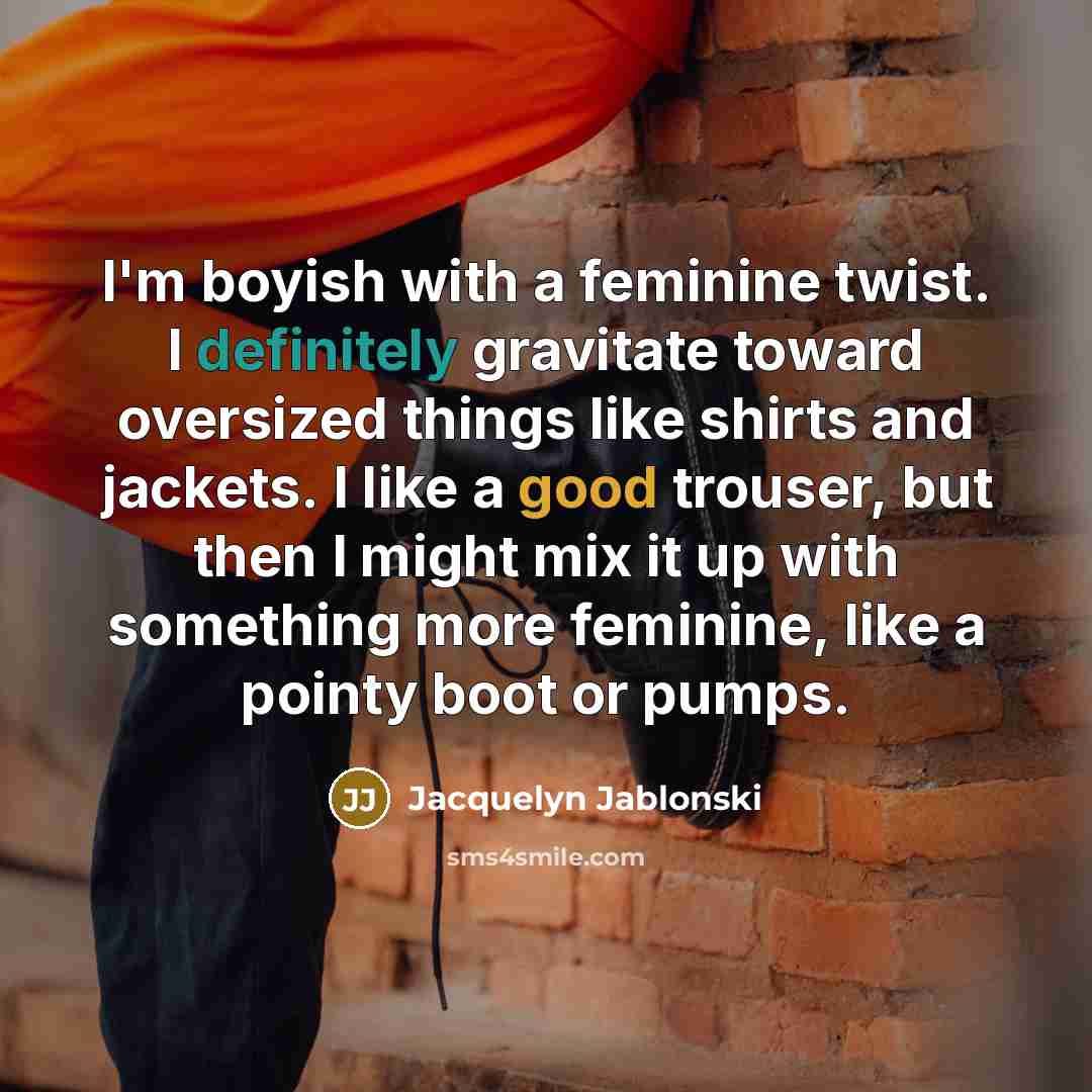 “I'm boyish with a feminine twist. I definitely gravitate toward oversized things like shirts and jackets. I like a good trouser, but then I might mix it up with something more feminine, like a pointy boot or pumps.” quote by Jacquelyn Jablonski