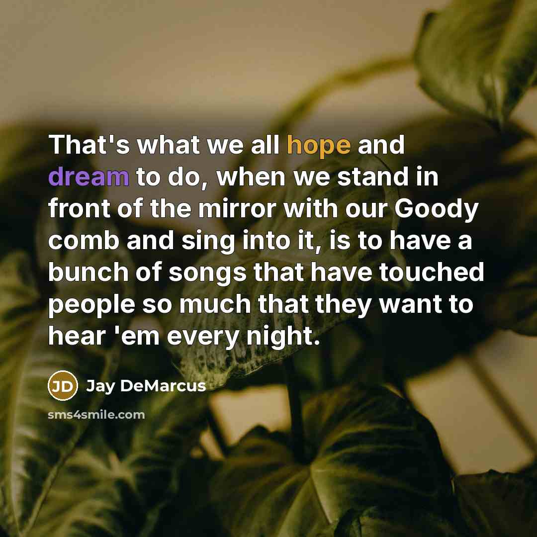 “That's what we all hope and dream to do, when we stand in front of the mirror with our Goody comb and sing into it, is to have a bunch of songs that have touched people so much that they want to hear 'em every night.” quote by Jay DeMarcus