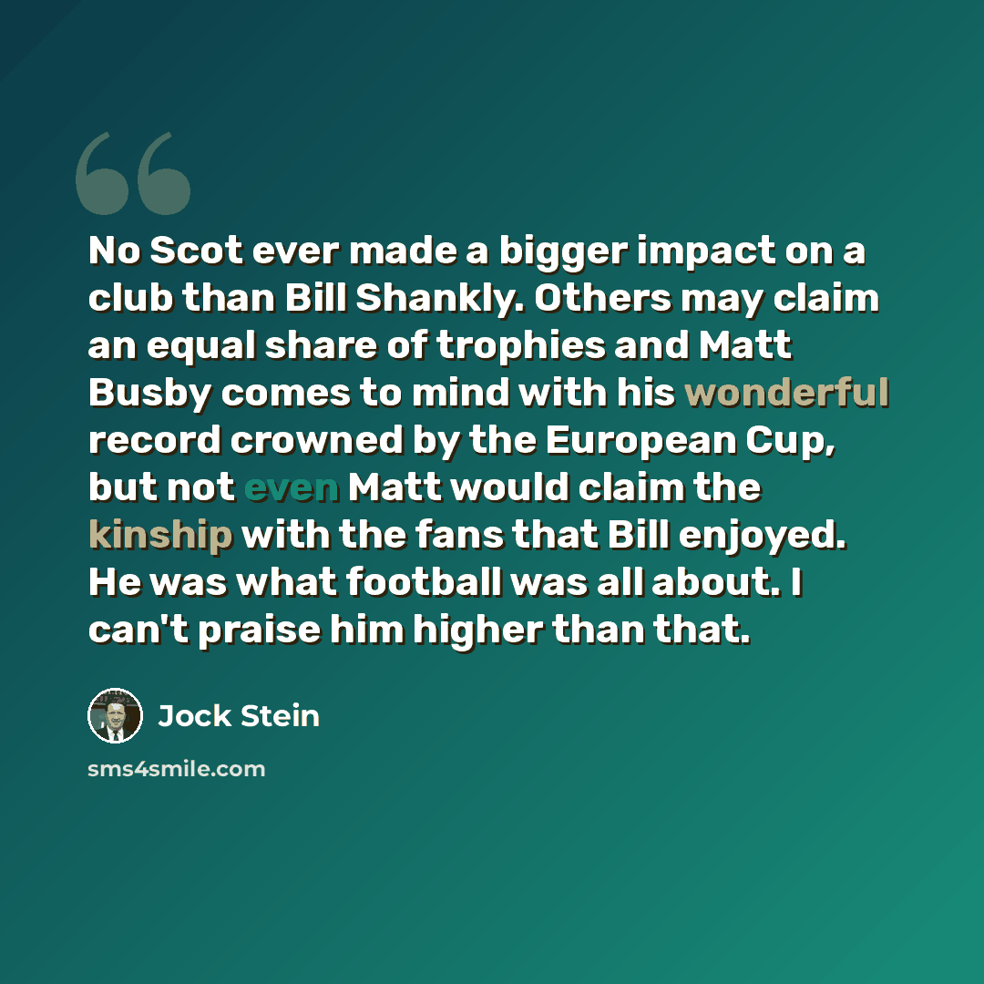 “No Scot ever made a bigger impact on a club than Bill Shankly. Others may claim an equal share of trophies and Matt Busby comes to mind with his wonderful record crowned by the European Cup, but not even Matt would claim the kinship with the fans that Bill enjoyed. He was what football was all…” quote by Jock Stein