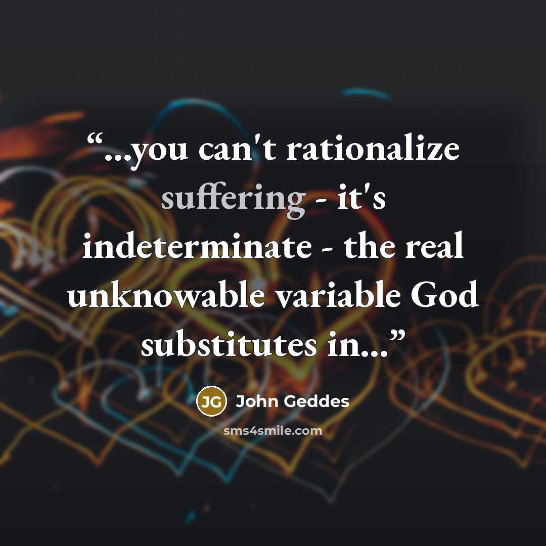 “...you can't rationalize suffering - it's indeterminate - the real unknowable variable God substitutes in...” quote by John Geddes