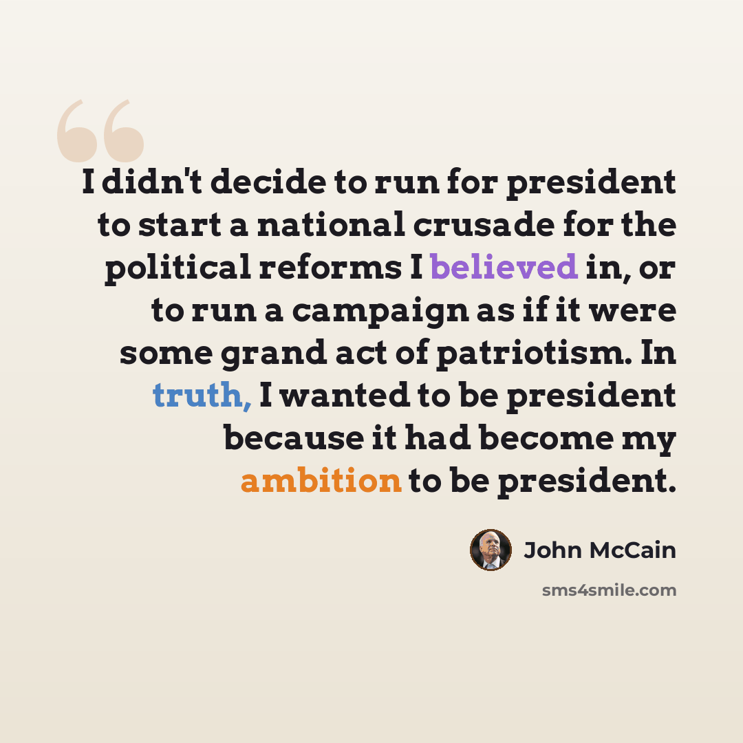 “I didn't decide to run for president to start a national crusade for the political reforms I believed in, or to run a campaign as if it were some grand act of patriotism. In truth, I wanted to be president because it had become my ambition to be president.” quote by John McCain