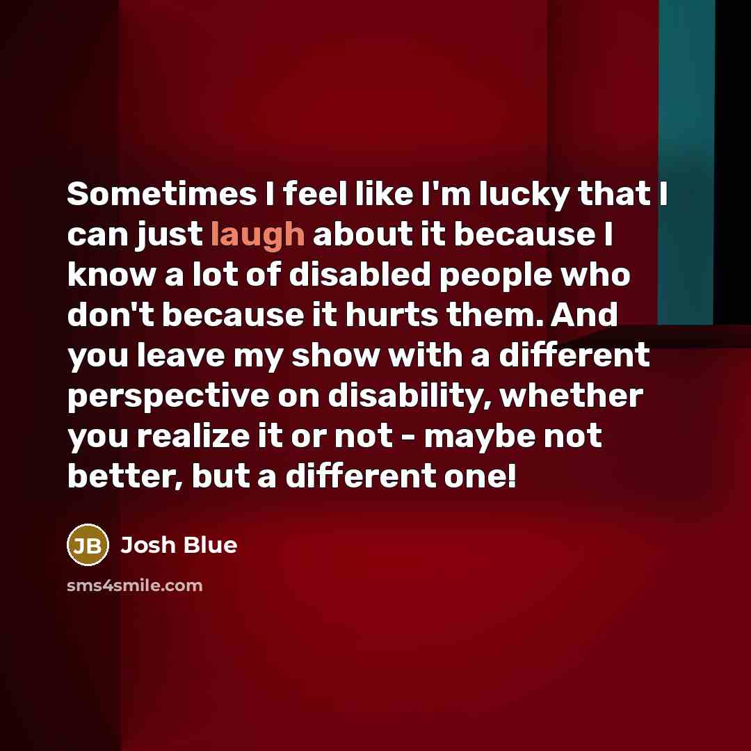“Sometimes I feel like I'm lucky that I can just laugh about it because I know a lot of disabled people who don't because it hurts them. And you leave my show with a different perspective on disability, whether you realize it or not - maybe not better, but a different one!” quote by Josh Blue