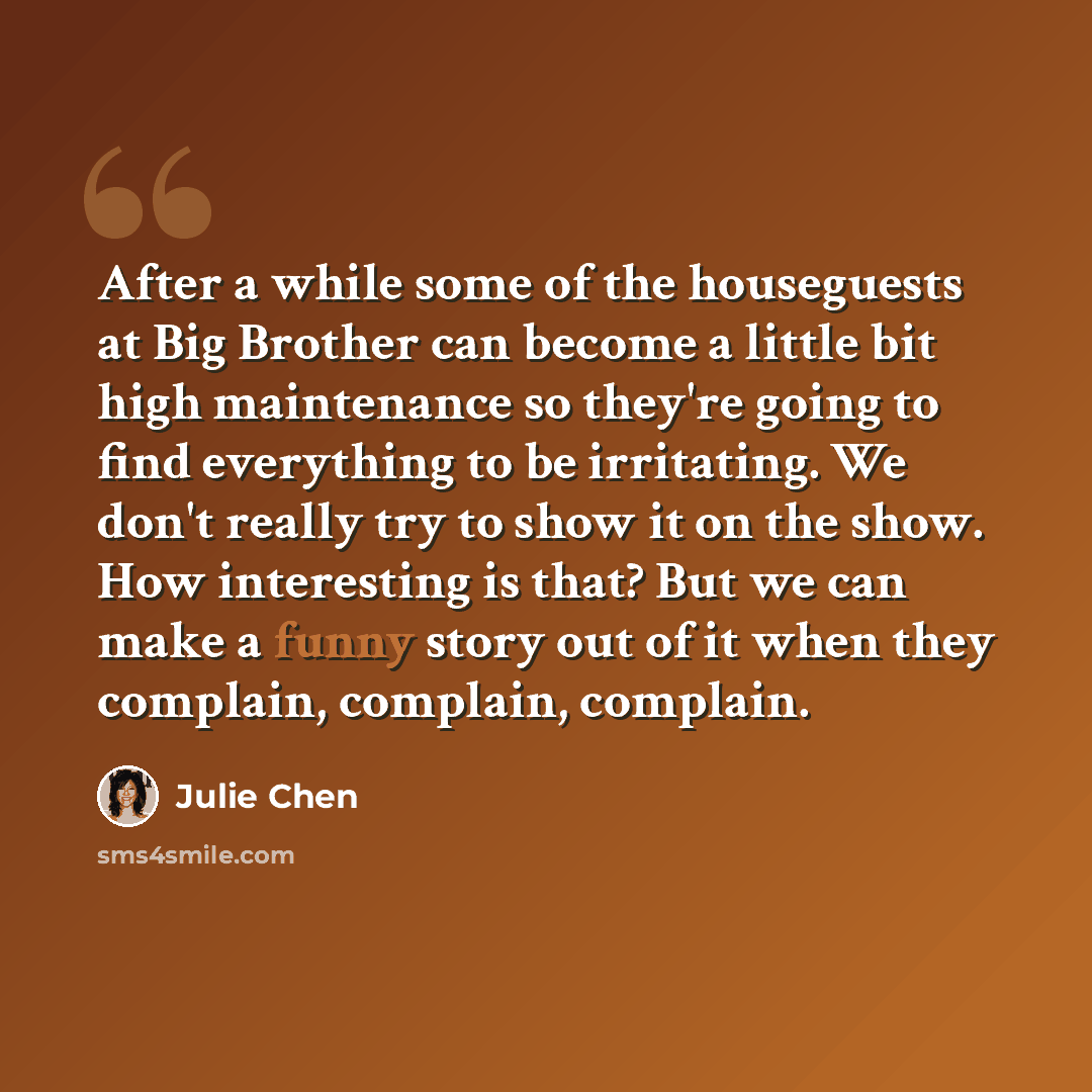 “After a while some of the houseguests at Big Brother can become a little bit high maintenance so they're going to find everything to be irritating. We don't really try to show it on the show. How interesting is that? But we can make a funny story out of it when they complain, complain, complain.” quote by Julie Chen