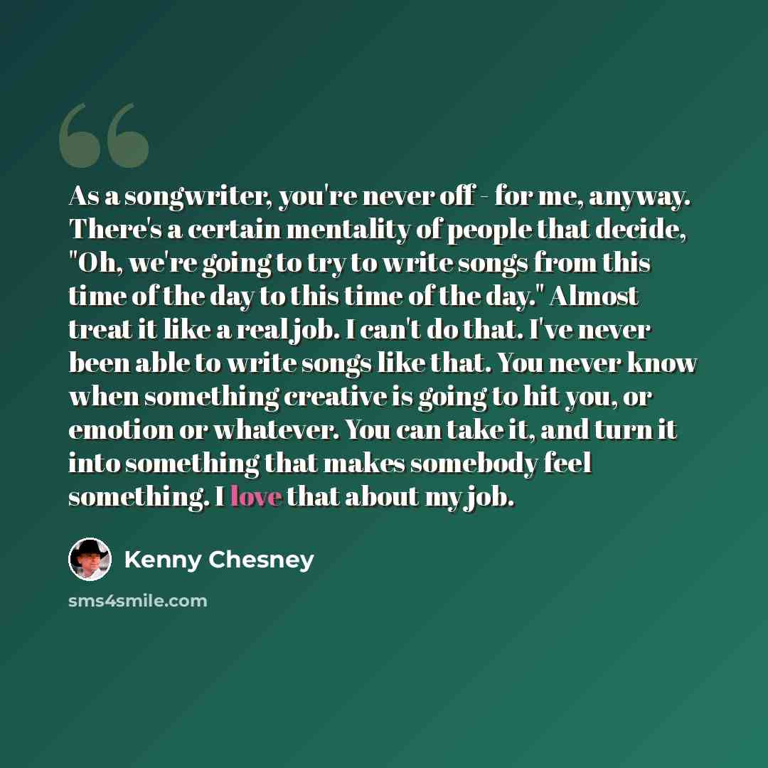 “As a songwriter, you're never off - for me, anyway. There's a certain mentality of people that decide, "Oh, we're going to try to write songs from this time of the day to this time of the day." Almost treat it like a real job. I can't do that. I've never been able to write songs like that. You…” quote by Kenny Chesney