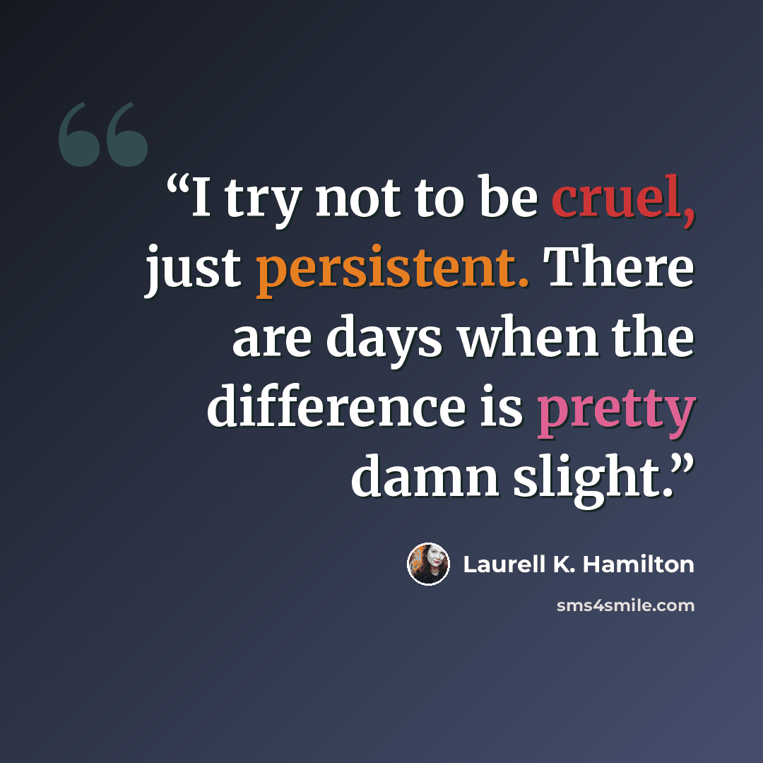 “I try not to be cruel, just persistent. There are days when the difference is pretty damn slight.” quote by Laurell K. Hamilton