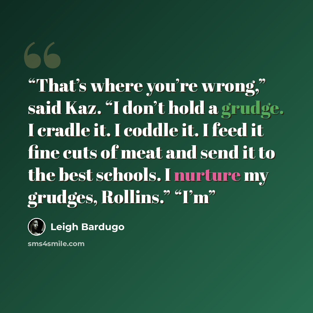 “That’s where you’re wrong,” said Kaz. “I don’t hold a grudge. I cradle it. I coddle it. I feed it fine cuts of meat and send it to the best schools. I nurture my grudges, Rollins.” “I’m” quote by Leigh Bardugo