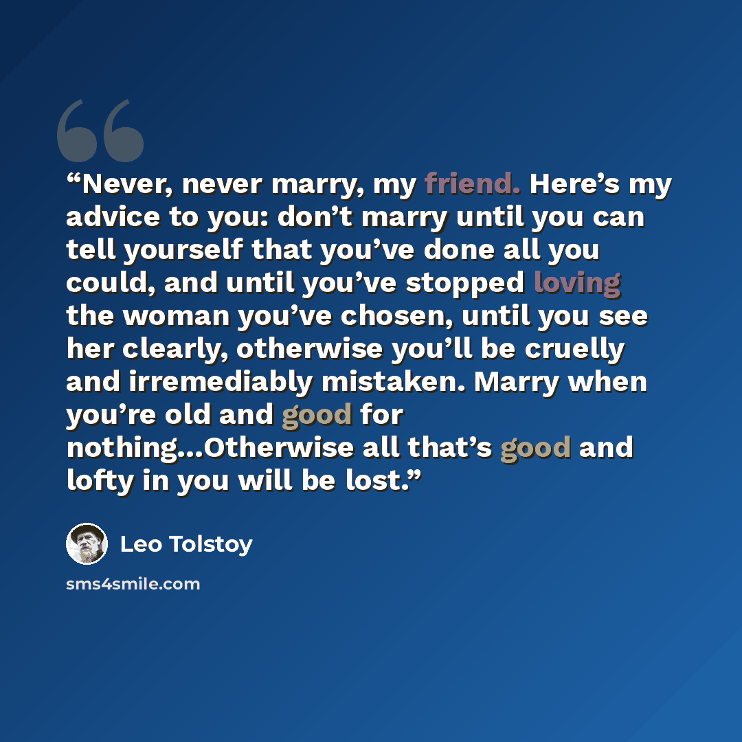 “Never, never marry, my friend. Here’s my advice to you: don’t marry until you can tell yourself that you’ve done all you could, and until you’ve stopped loving the woman you’ve chosen, until you see her clearly, otherwise you’ll be cruelly and irremediably mistaken. Marry when you’re old and good…” quote by Leo Tolstoy
