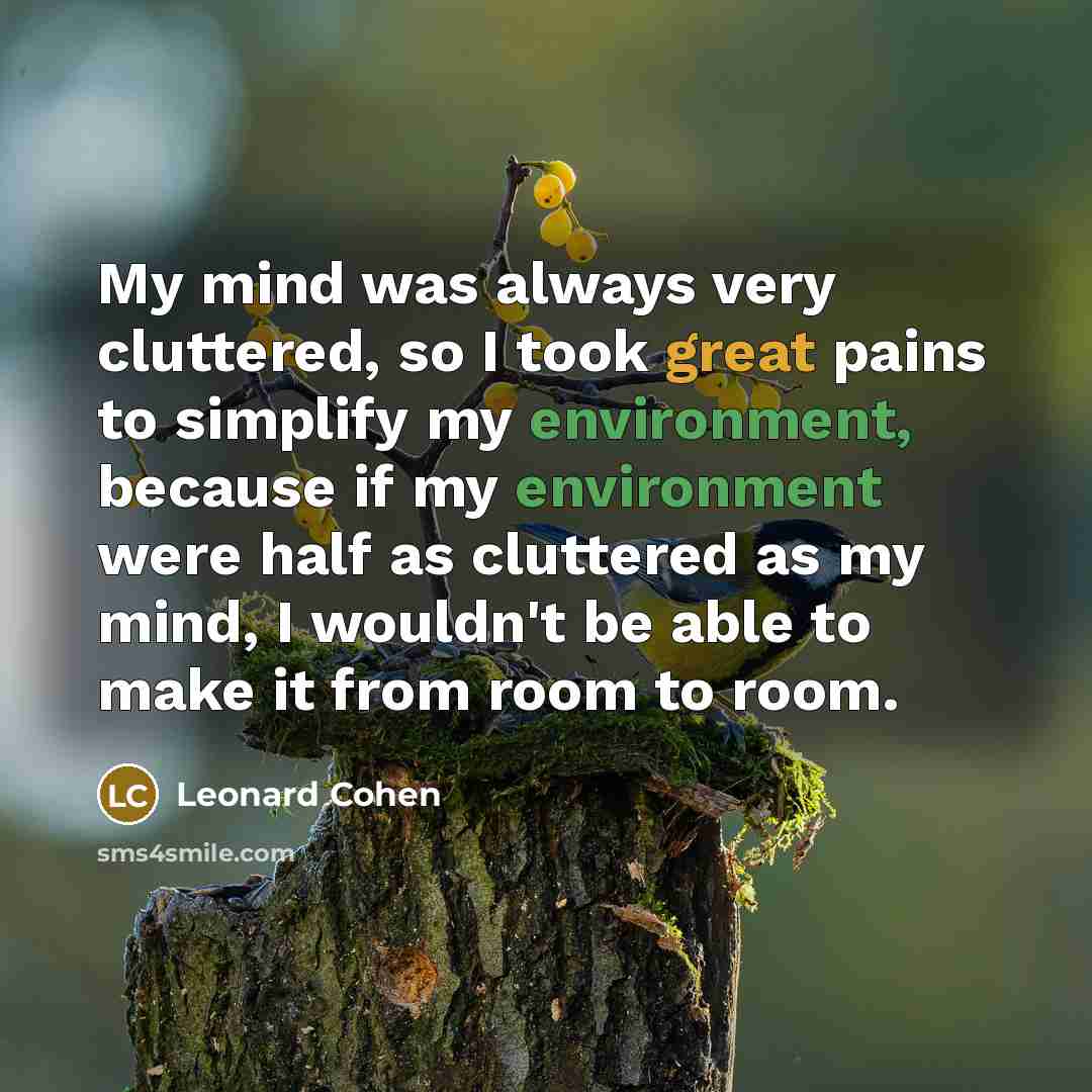 “My mind was always very cluttered, so I took great pains to simplify my environment, because if my environment were half as cluttered as my mind, I wouldn't be able to make it from room to room.” quote by Leonard Cohen