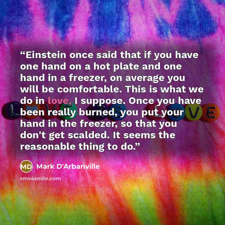 “Einstein once said that if you have one hand on a hot plate and one hand in a freezer, on average you will be comfortable. This is what we do in love, I suppose. Once you have been really burned, you put your hand in the freezer, so that you don't get scalded. It seems the reasonable thing to do.” quote by Mark D'Arbanville