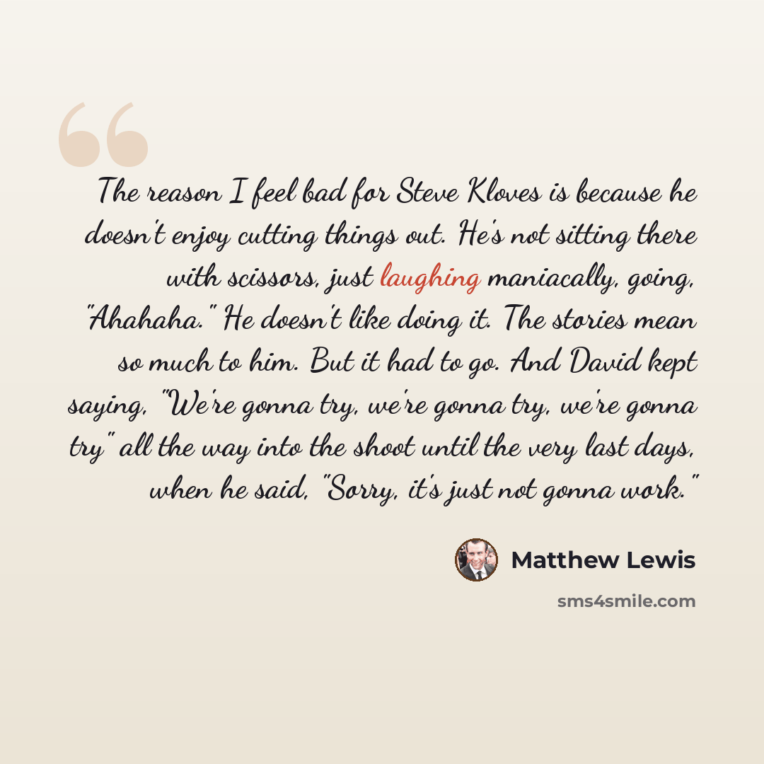 “The reason I feel bad for Steve Kloves is because he doesn't enjoy cutting things out. He's not sitting there with scissors, just laughing maniacally, going, "Ahahaha." He doesn't like doing it. The stories mean so much to him. But it had to go. And David kept saying, "We're gonna try, we're gonna…” quote by Matthew Lewis