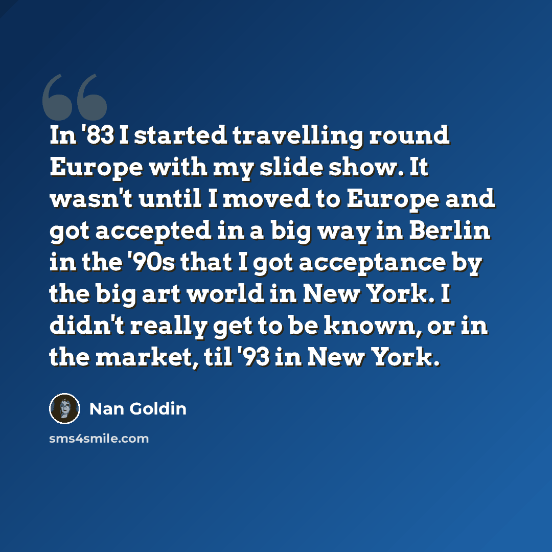 “In '83 I started travelling round Europe with my slide show. It wasn't until I moved to Europe and got accepted in a big way in Berlin in the '90s that I got acceptance by the big art world in New York. I didn't really get to be known, or in the market, til '93 in New York.” quote by Nan Goldin
