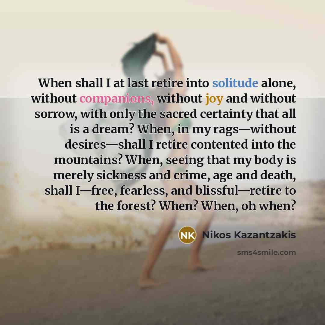 “When shall I at last retire into solitude alone, without companions, without joy and without sorrow, with only the sacred certainty that all is a dream? When, in my rags—without desires—shall I retire contented into the mountains? When, seeing that my body is merely sickness and crime, age and…” quote by Nikos Kazantzakis