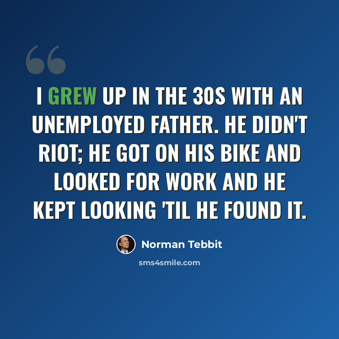 “I grew up in the 30s with an unemployed father. He didn't riot; he got on his bike and looked for work and he kept looking 'til he found it.” quote by Norman Tebbit
