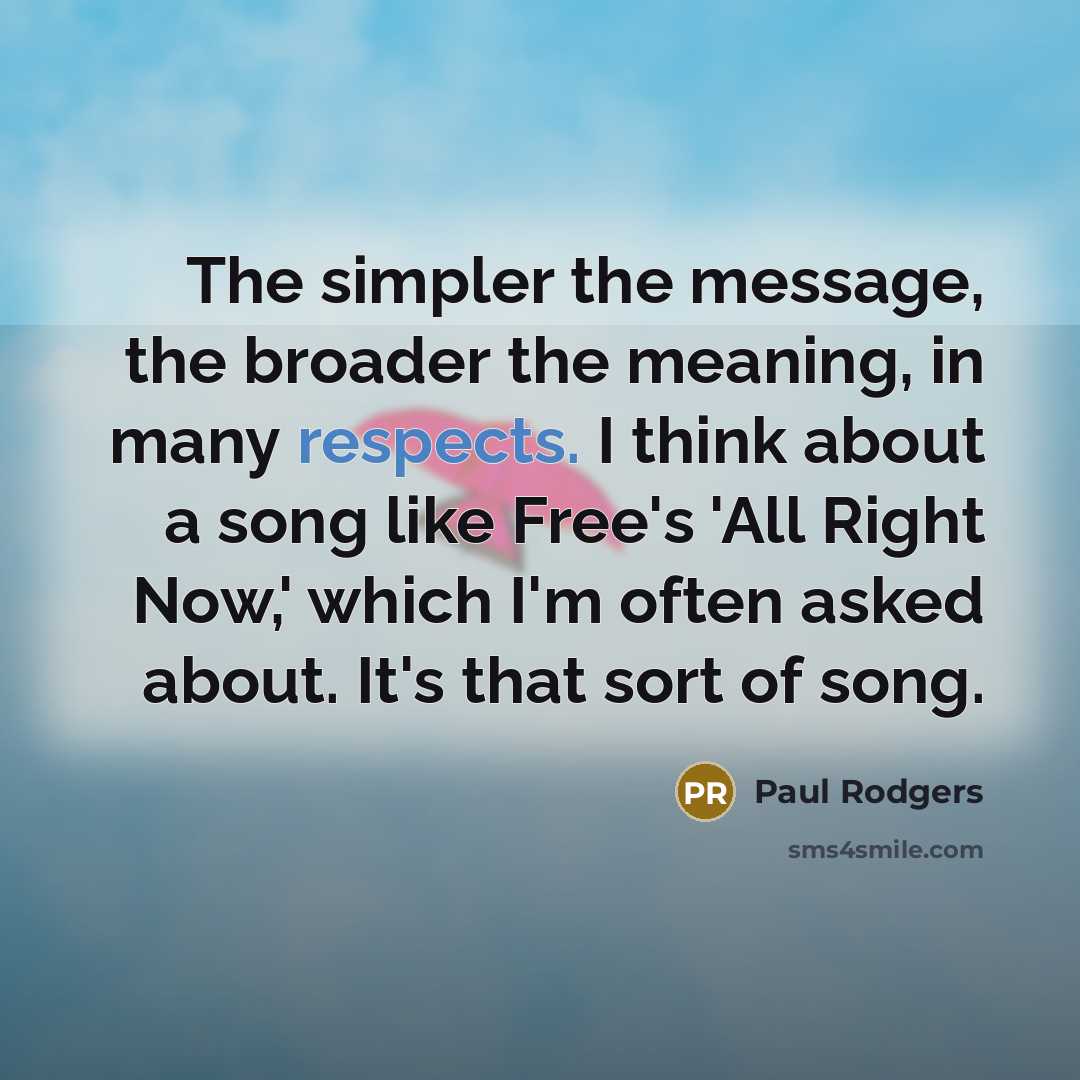 “The simpler the message, the broader the meaning, in many respects. I think about a song like Free's 'All Right Now,' which I'm often asked about. It's that sort of song.” quote by Paul Rodgers