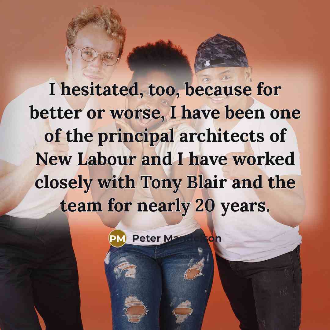 “I hesitated, too, because for better or worse, I have been one of the principal architects of New Labour and I have worked closely with Tony Blair and the team for nearly 20 years.” quote by Peter Mandelson