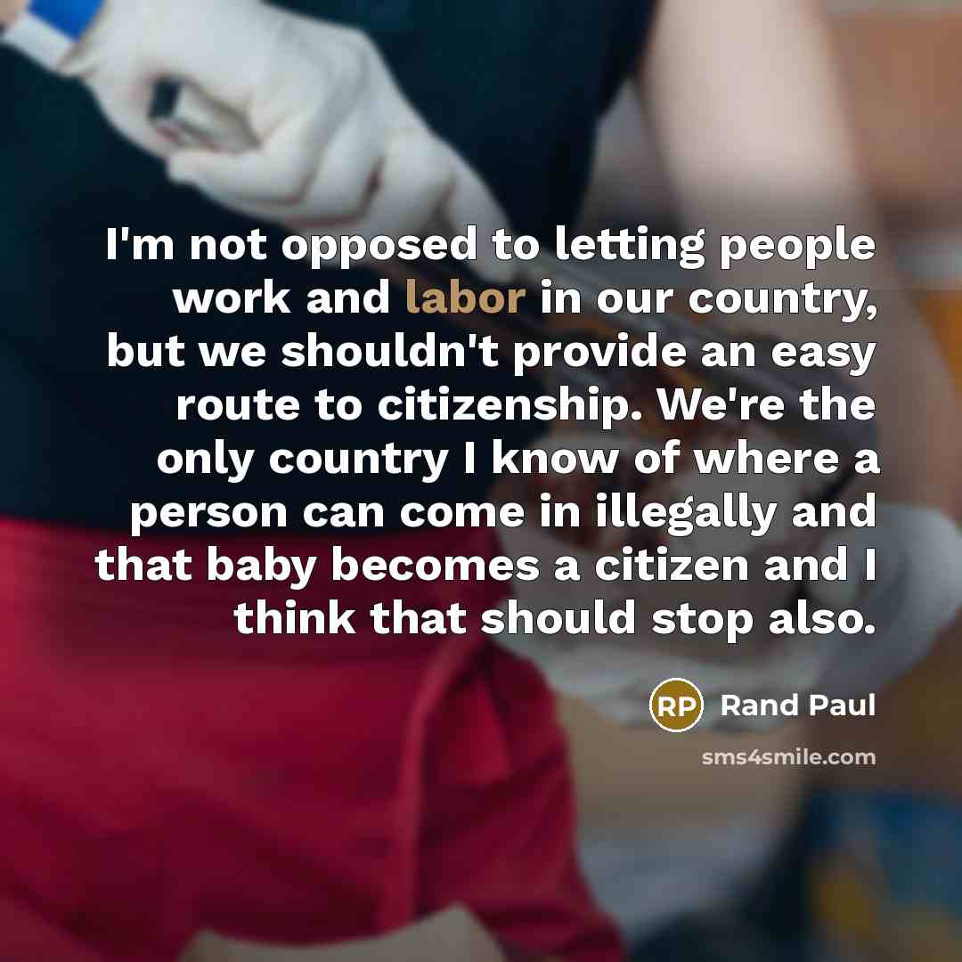 “I'm not opposed to letting people work and labor in our country, but we shouldn't provide an easy route to citizenship. We're the only country I know of where a person can come in illegally and that baby becomes a citizen and I think that should stop also.” quote by Rand Paul