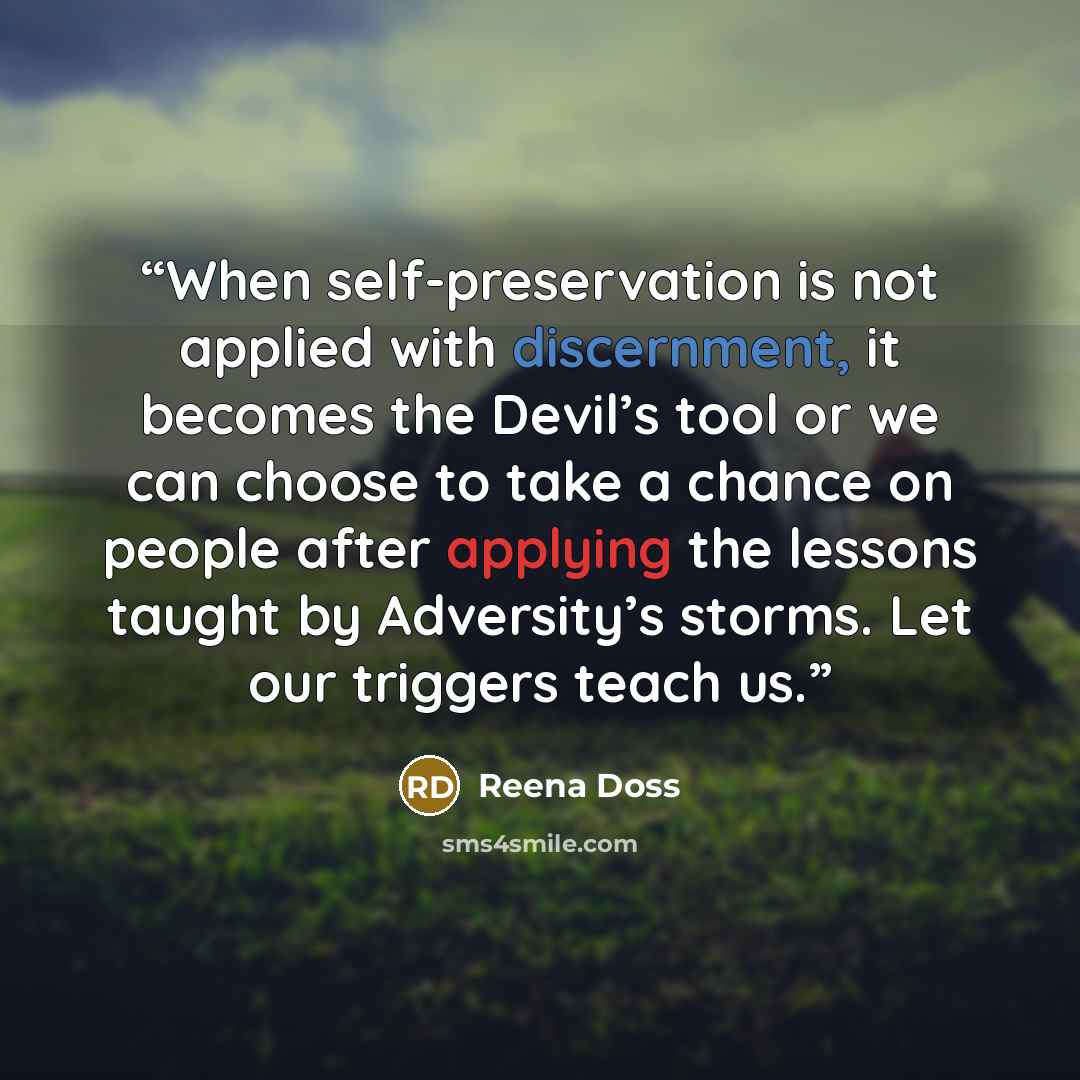 “When self-preservation is not applied with discernment, it becomes the Devil’s tool or we can choose to take a chance on people after applying the lessons taught by Adversity’s storms. Let our triggers teach us.” quote by Reena Doss